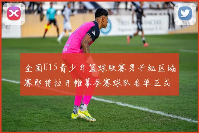 全国U15青少年篮球联赛男子组区域赛即将拉开帷幕参赛球队名单正式公布