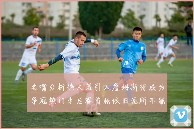 名嘴分析热火若引入詹姆斯将成为争冠热门季后赛首轮依旧无所不能