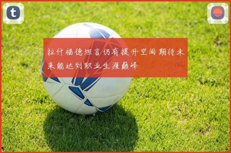 拉什福德坦言仍有提升空间期待未来能达到职业生涯巅峰