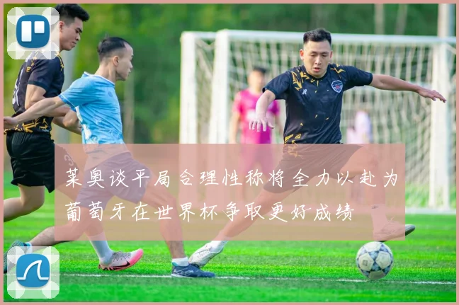 莱奥谈平局合理性称将全力以赴为葡萄牙在世界杯争取更好成绩
