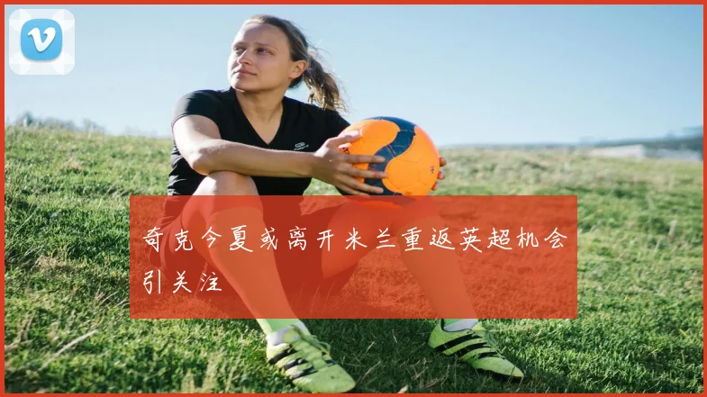奇克今夏或离开米兰重返英超机会引关注