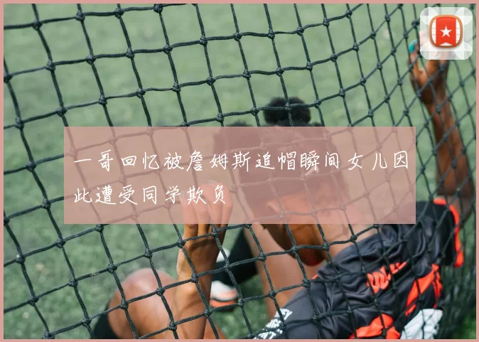 一哥回忆被詹姆斯追帽瞬间女儿因此遭受同学欺负