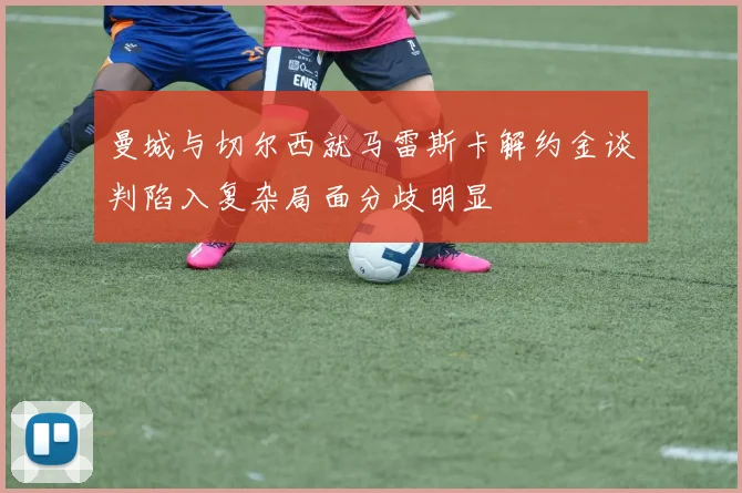 曼城与切尔西就马雷斯卡解约金谈判陷入复杂局面分歧明显