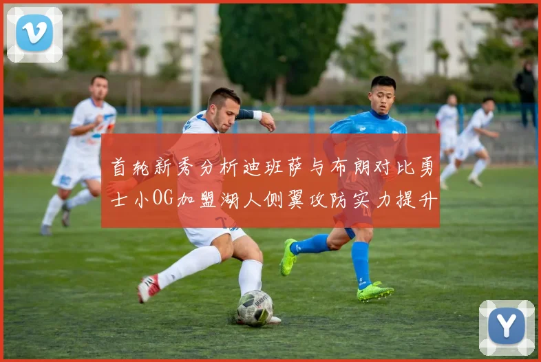 首轮新秀分析迪班萨与布朗对比勇士小OG加盟湖人侧翼攻防实力提升