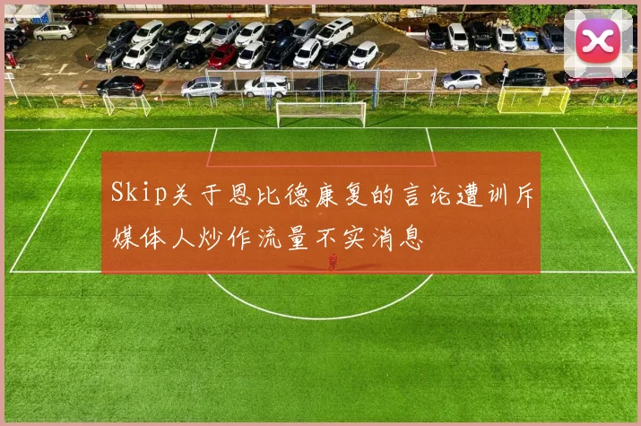Skip关于恩比德康复的言论遭训斥媒体人炒作流量不实消息