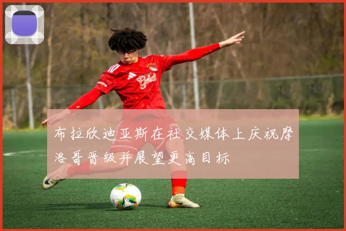 布拉欣迪亚斯在社交媒体上庆祝摩洛哥晋级并展望更高目标