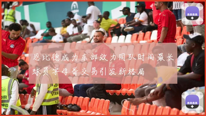 恩比德成为东部效力同队时间最长球员字母哥交易引发新格局