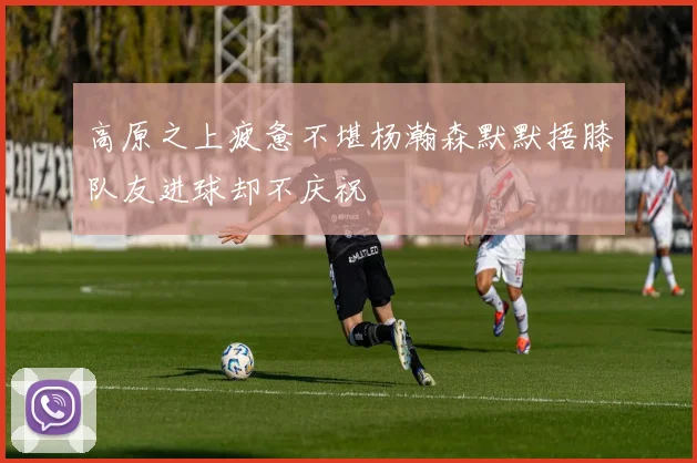 高原之上疲惫不堪杨瀚森默默捂膝队友进球却不庆祝