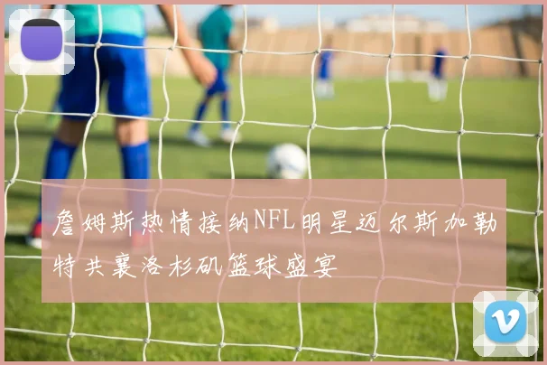 詹姆斯热情接纳NFL明星迈尔斯加勒特共襄洛杉矶篮球盛宴