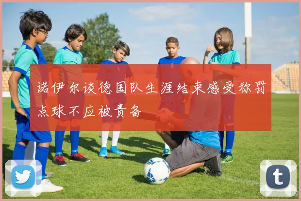 诺伊尔谈德国队生涯结束感受称罚点球不应被责备