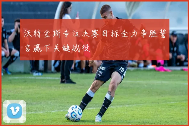沃特金斯专注决赛目标全力争胜誓言赢下关键战役
