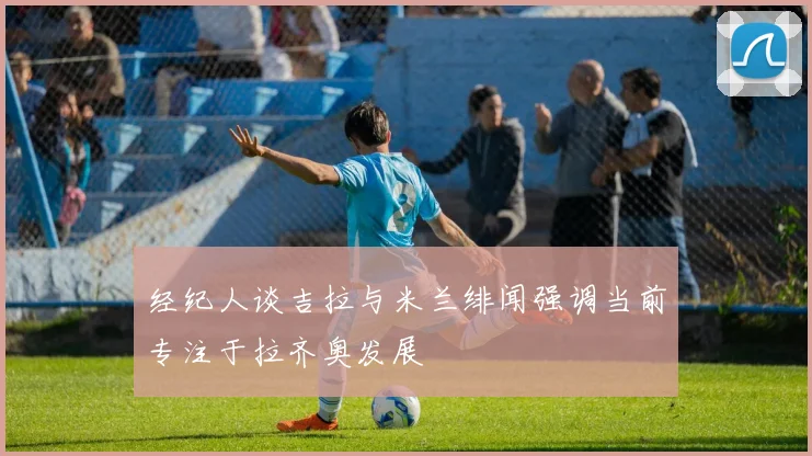 经纪人谈吉拉与米兰绯闻强调当前专注于拉齐奥发展