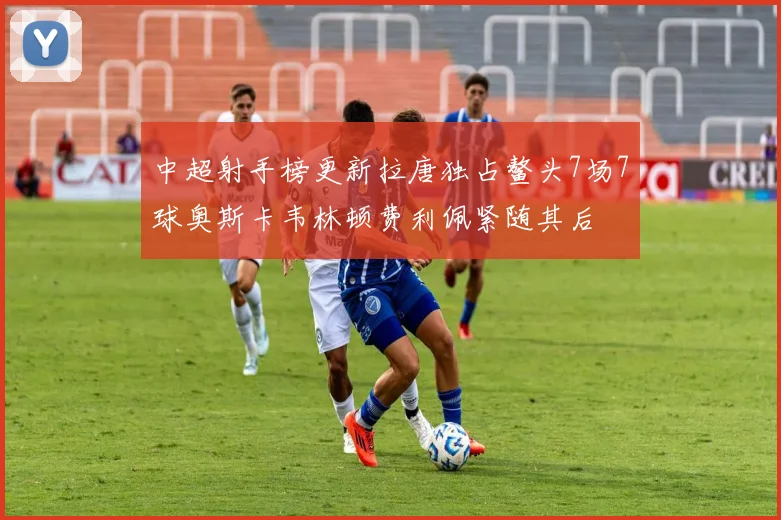 中超射手榜更新拉唐独占鳌头7场7球奥斯卡韦林顿费利佩紧随其后