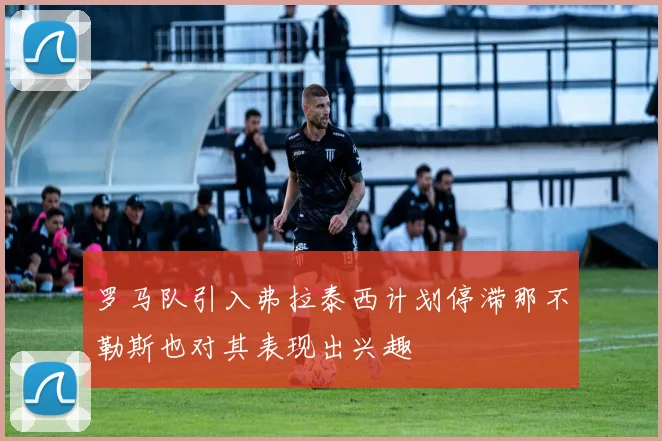 罗马队引入弗拉泰西计划停滞那不勒斯也对其表现出兴趣