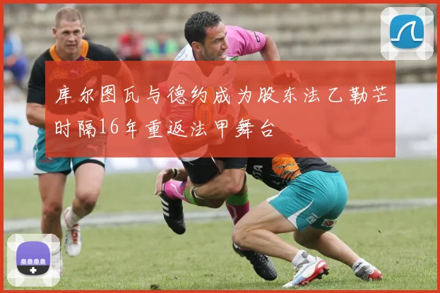 库尔图瓦与德约成为股东法乙勒芒时隔16年重返法甲舞台