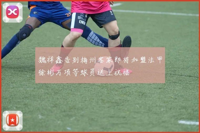魏祥鑫告别梅州客家即将加盟法甲徐彬万项等球员送上祝福