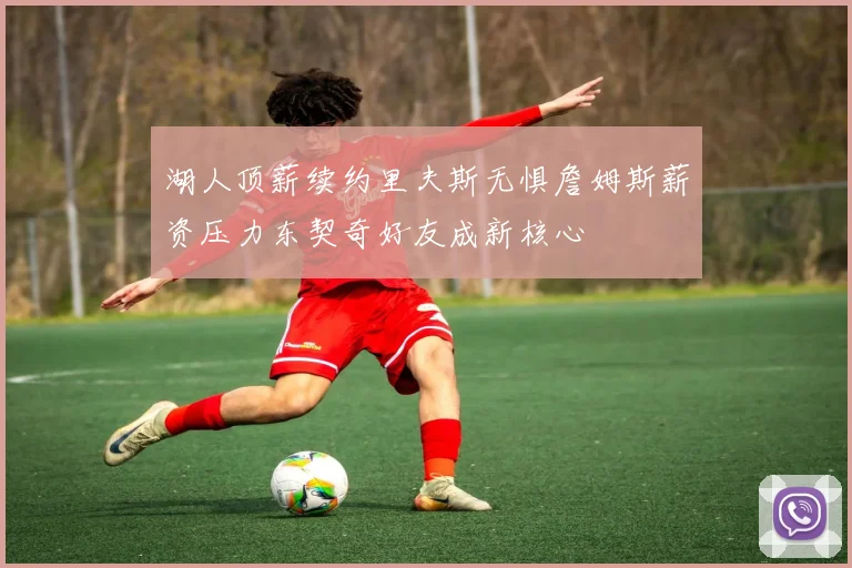 湖人顶薪续约里夫斯无惧詹姆斯薪资压力东契奇好友成新核心