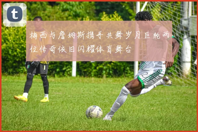 梅西与詹姆斯携手共舞岁月巨轮两位传奇依旧闪耀体育舞台