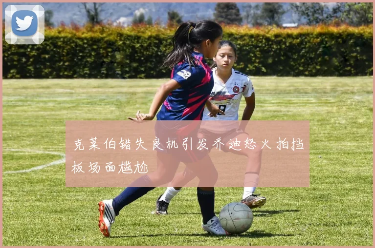 克莱伯错失良机引发乔迪怒火拍挡板场面尴尬