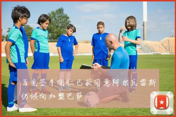 马竞签李刚仁已获同意阿尔瓦雷斯仍倾向加盟巴萨