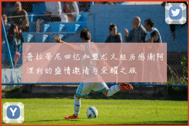 普拉蒂尼回忆加盟尤文经历感谢阿涅利的盛情邀请与荣耀之旅